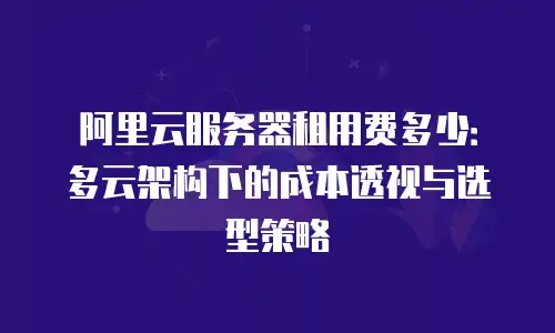 阿里云服务器租用费多少：多云架构下的成本透视与选型策略
