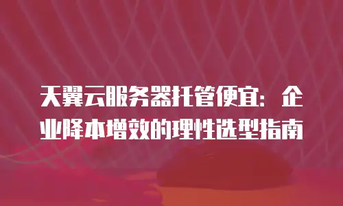 天翼云服务器托管便宜：企业降本增效的理性选型指南