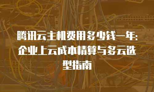 腾讯云主机费用多少钱一年：企业上云成本精算与多云选型指南