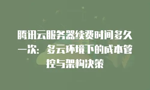 腾讯云服务器续费时间多久一次：多云环境下的成本管控与架构决策