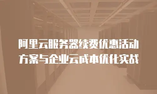 阿里云服务器续费优惠活动方案与企业云成本优化实战