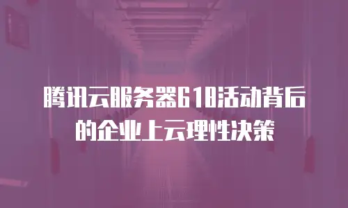 腾讯云服务器618活动背后的企业上云理性决策