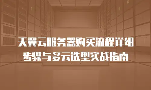 天翼云服务器购买流程详细步骤与多云选型实战指南