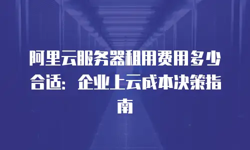阿里云服务器租用费用多少合适：企业上云成本决策指南