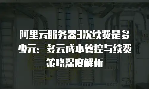 阿里云服务器3次续费是多少元：多云成本管控与续费策略深度解析