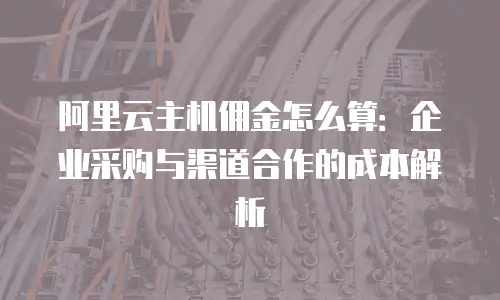 阿里云主机佣金怎么算：企业采购与渠道合作的成本解析