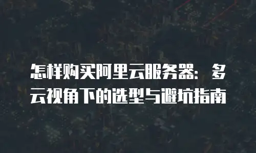 怎样购买阿里云服务器：多云视角下的选型与避坑指南