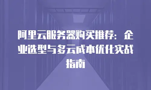 阿里云服务器购买推荐：企业选型与多云成本优化实战指南