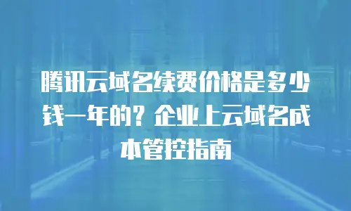 腾讯云域名续费价格是多少钱一年的？企业上云域名成本管控指南