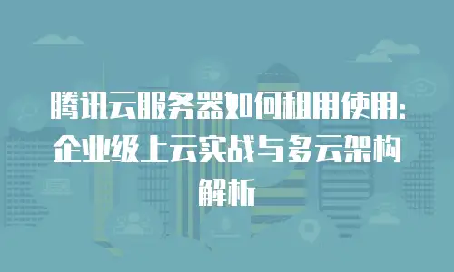 腾讯云服务器如何租用使用：企业级上云实战与多云架构解析
