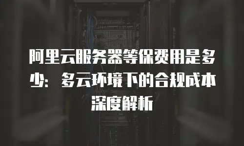 阿里云服务器等保费用是多少：多云环境下的合规成本深度解析