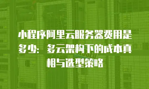 小程序阿里云服务器费用是多少：多云架构下的成本真相与选型策略