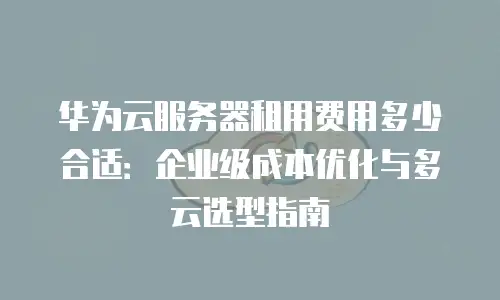 华为云服务器租用费用多少合适：企业级成本优化与多云选型指南
