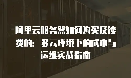 阿里云服务器如何购买及续费的：多云环境下的成本与运维实战指南