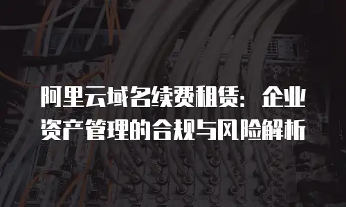 阿里云域名续费租赁：企业资产管理的合规与风险解析