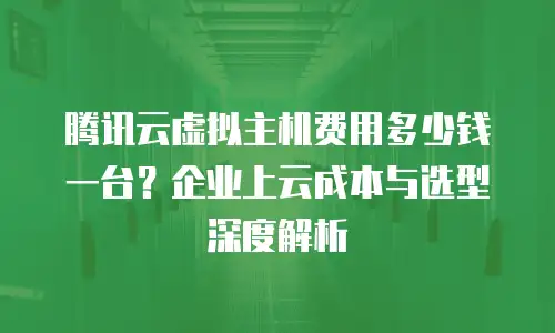 腾讯云虚拟主机费用多少钱一台？企业上云成本与选型深度解析