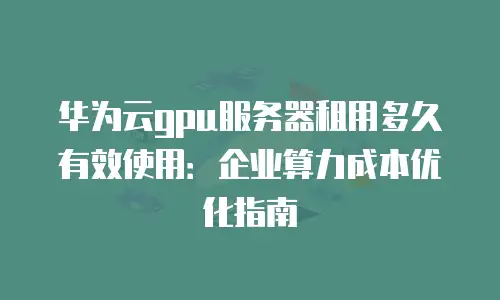 华为云gpu服务器租用多久有效使用：企业算力成本优化指南