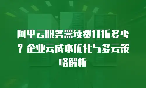 阿里云服务器续费打折多少？企业云成本优化与多云策略解析