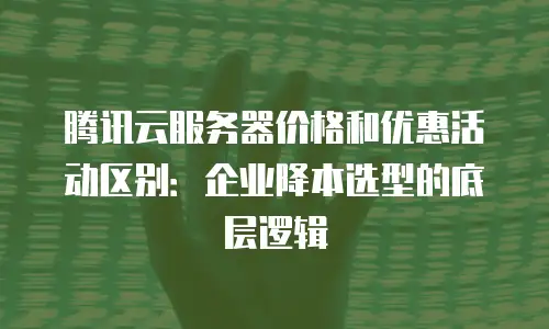 腾讯云服务器价格和优惠活动区别：企业降本选型的底层逻辑
