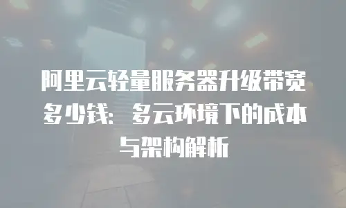 阿里云轻量服务器升级带宽多少钱：多云环境下的成本与架构解析