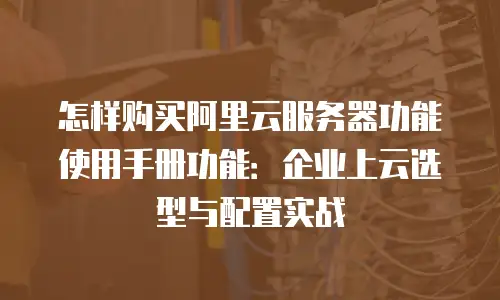 怎样购买阿里云服务器功能使用手册功能：企业上云选型与配置实战