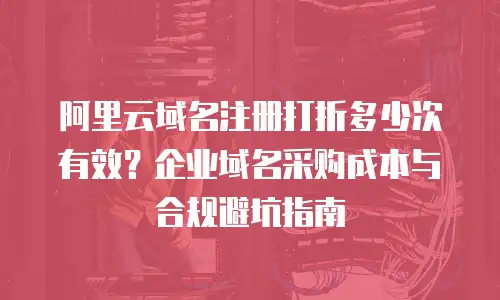 阿里云域名注册打折多少次有效？企业域名采购成本与合规避坑指南