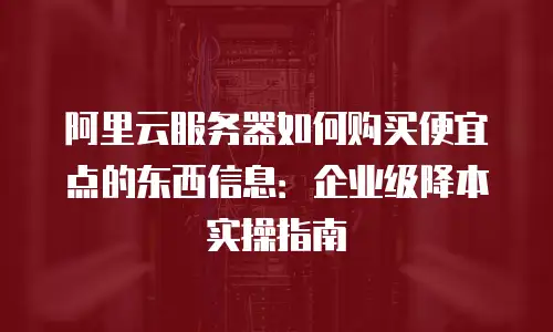 阿里云服务器如何购买便宜点的东西信息：企业级降本实操指南
