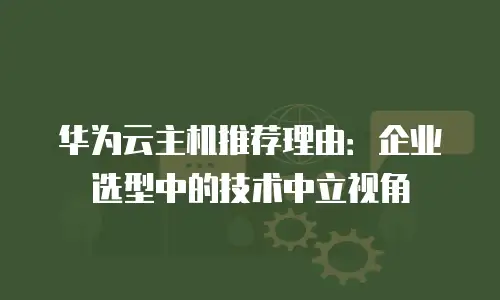 华为云主机推荐理由：企业选型中的技术中立视角