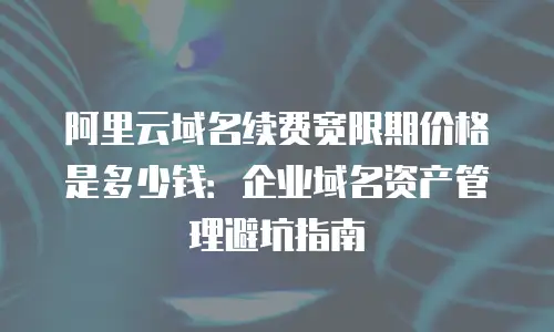 阿里云域名续费宽限期价格是多少钱：企业域名资产管理避坑指南