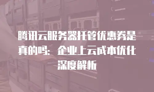 腾讯云服务器托管优惠券是真的吗：企业上云成本优化深度解析