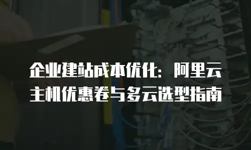 企业建站成本优化：阿里云主机优惠卷与多云选型指南