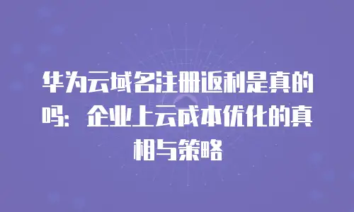 华为云域名注册返利是真的吗：企业上云成本优化的真相与策略