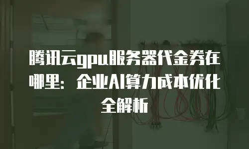 腾讯云gpu服务器代金券在哪里：企业AI算力成本优化全解析