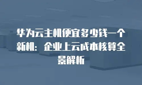 华为云主机便宜多少钱一个新机：企业上云成本核算全景解析
