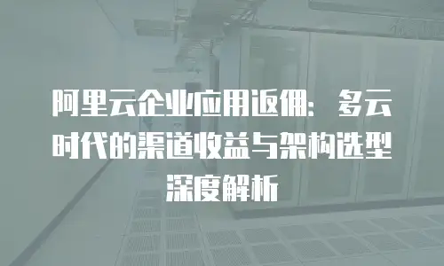 阿里云企业应用返佣：多云时代的渠道收益与架构选型深度解析