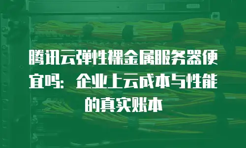 腾讯云弹性裸金属服务器便宜吗：企业上云成本与性能的真实账本