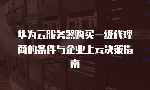 华为云服务器购买一级代理商的条件与企业上云决策指南