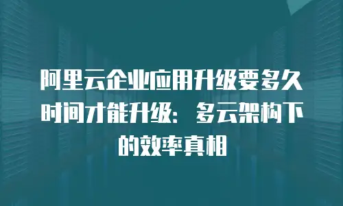 阿里云企业应用升级要多久时间才能升级：多云架构下的效率真相
