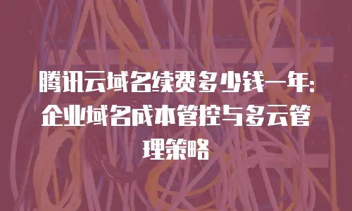 腾讯云域名续费多少钱一年：企业域名成本管控与多云管理策略