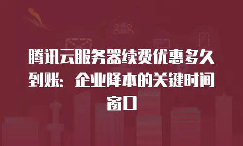 腾讯云服务器续费优惠多久到账：企业降本的关键时间窗口