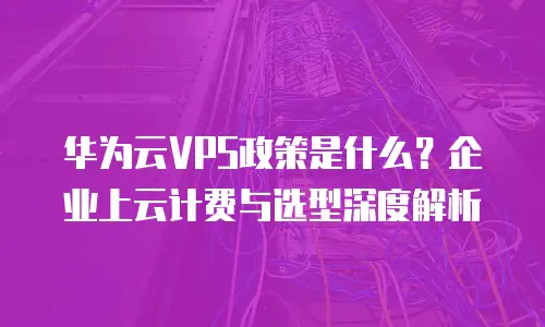 华为云VPS政策是什么？企业上云计费与选型深度解析