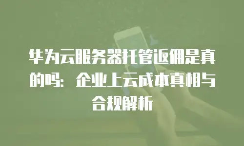 华为云服务器托管返佣是真的吗：企业上云成本真相与合规解析