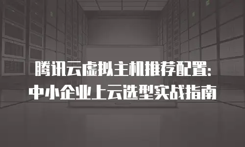 腾讯云虚拟主机推荐配置：中小企业上云选型实战指南