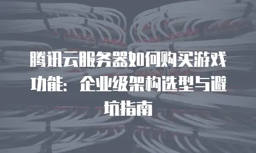 腾讯云服务器如何购买游戏功能：企业级架构选型与避坑指南