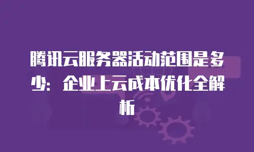 腾讯云服务器活动范围是多少：企业上云成本优化全解析