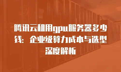 腾讯云租用gpu服务器多少钱：企业级算力成本与选型深度解析