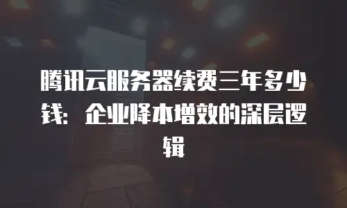 腾讯云服务器续费三年多少钱：企业降本增效的深层逻辑
