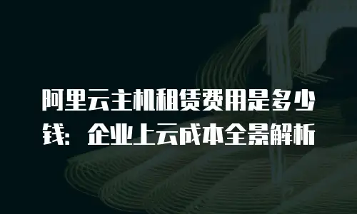阿里云主机租赁费用是多少钱：企业上云成本全景解析