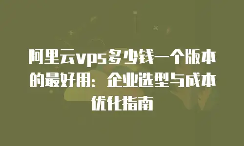 阿里云vps多少钱一个版本的最好用：企业选型与成本优化指南