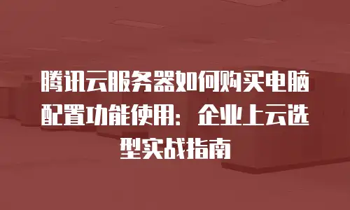 腾讯云服务器如何购买电脑配置功能使用：企业上云选型实战指南